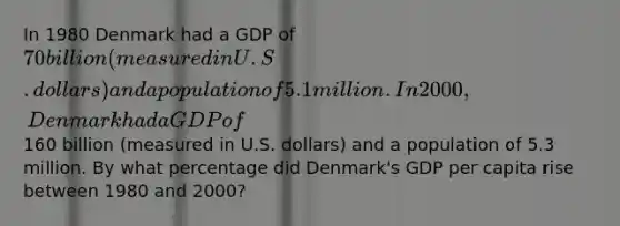 In 1980 Denmark had a GDP of 70 billion (measured in U.S. dollars) and a population of 5.1million. In 2000, Denmark had a GDP of160 billion (measured in U.S. dollars) and a population of 5.3 million. By what percentage did Denmark's GDP per capita rise between 1980 and 2000?