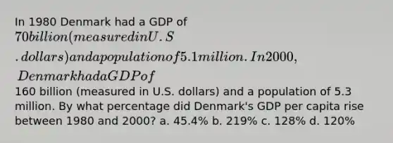 In 1980 Denmark had a GDP of 70 billion (measured in U.S. dollars) and a population of 5.1 million. In 2000, Denmark had a GDP of160 billion (measured in U.S. dollars) and a population of 5.3 million. By what percentage did Denmark's GDP per capita rise between 1980 and 2000? a. 45.4% b. 219% c. 128% d. 120%