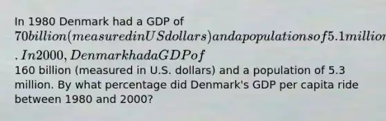 In 1980 Denmark had a GDP of 70 billion (measured in US dollars) and a populations of 5.1 million. In 2000, Denmark had a GDP of160 billion (measured in U.S. dollars) and a population of 5.3 million. By what percentage did Denmark's GDP per capita ride between 1980 and 2000?