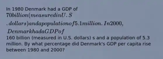 In 1980 Denmark had a GDP of 70 billion (measured in U.S. dollars) and a population of 5.1 million. In 2000, Denmark had a GDP of160 billion (measured in U.S. dollars) s and a population of 5.3 million. By what percentage did Denmark's GDP per capita rise between 1980 and 2000?