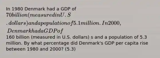 In 1980 Denmark had a GDP of 70 billion (measured in U.S. dollars) and a population of 5.1 million. In 2000, Denmark had a GDP of160 billion (measured in U.S. dollars) s and a population of 5.3 million. By what percentage did Denmark's GDP per capita rise between 1980 and 2000? (5.3)