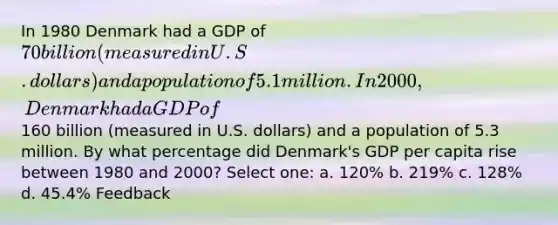 In 1980 Denmark had a GDP of 70 billion (measured in U.S. dollars) and a population of 5.1 million. In 2000, Denmark had a GDP of160 billion (measured in U.S. dollars) and a population of 5.3 million. By what percentage did Denmark's GDP per capita rise between 1980 and 2000? Select one: a. 120% b. 219% c. 128% d. 45.4% Feedback