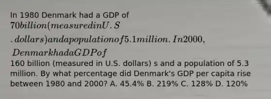 In 1980 Denmark had a GDP of 70 billion (measured in U.S. dollars) and a population of 5.1 million. In 2000, Denmark had a GDP of160 billion (measured in U.S. dollars) s and a population of 5.3 million. By what percentage did Denmark's GDP per capita rise between 1980 and 2000? A. 45.4% B. 219% C. 128% D. 120%