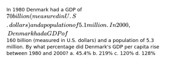 In 1980 Denmark had a GDP of 70 billion (measured in U.S. dollars) and a population of 5.1 million. In 2000, Denmark had a GDP of160 billion (measured in U.S. dollars) and a population of 5.3 million. By what percentage did Denmark's GDP per capita rise between 1980 and 2000? a. 45.4% b. 219% c. 120% d. 128%