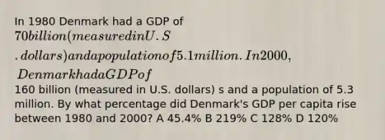 In 1980 Denmark had a GDP of 70 billion (measured in U.S. dollars) and a population of 5.1 million. In 2000, Denmark had a GDP of160 billion (measured in U.S. dollars) s and a population of 5.3 million. By what percentage did Denmark's GDP per capita rise between 1980 and 2000? A 45.4% B 219% C 128% D 120%