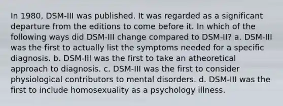 In 1980, DSM-III was published. It was regarded as a significant departure from the editions to come before it. In which of the following ways did DSM-III change compared to DSM-II? a. DSM-III was the first to actually list the symptoms needed for a specific diagnosis. b. DSM-III was the first to take an atheoretical approach to diagnosis. c. DSM-III was the first to consider physiological contributors to mental disorders. d. DSM-III was the first to include homosexuality as a psychology illness.