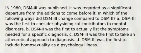 IN 1980, DSM-III was published. It was regarded as a significant departure from the editions to come before it. In which of the following ways did DSM-III change compared to DSM-II? a. DSM-III was the first to consider physiological contributors to mental disorders. b. DSM-II was the first to actually list the symptoms needed for a specific diagnosis. c. DSM-III was the first to take an atheoretical approach to diagnosis. d. DSM-III was the first to include homosexuality as a psychology illness.