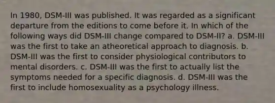 In 1980, DSM-III was published. It was regarded as a significant departure from the editions to come before it. In which of the following ways did DSM-III change compared to DSM-II? a. DSM-III was the first to take an atheoretical approach to diagnosis. b. DSM-III was the first to consider physiological contributors to mental disorders. c. DSM-III was the first to actually list the symptoms needed for a specific diagnosis. d. DSM-III was the first to include homosexuality as a psychology illness.