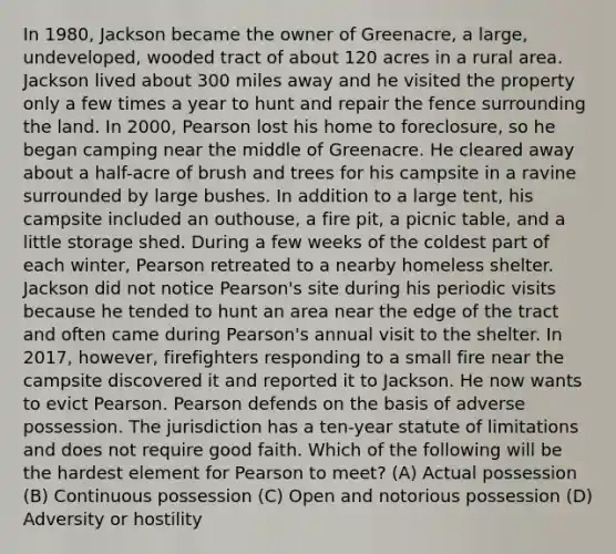 In 1980, Jackson became the owner of Greenacre, a large, undeveloped, wooded tract of about 120 acres in a rural area. Jackson lived about 300 miles away and he visited the property only a few times a year to hunt and repair the fence surrounding the land. In 2000, Pearson lost his home to foreclosure, so he began camping near the middle of Greenacre. He cleared away about a half-acre of brush and trees for his campsite in a ravine surrounded by large bushes. In addition to a large tent, his campsite included an outhouse, a fire pit, a picnic table, and a little storage shed. During a few weeks of the coldest part of each winter, Pearson retreated to a nearby homeless shelter. Jackson did not notice Pearson's site during his periodic visits because he tended to hunt an area near the edge of the tract and often came during Pearson's annual visit to the shelter. In 2017, however, firefighters responding to a small fire near the campsite discovered it and reported it to Jackson. He now wants to evict Pearson. Pearson defends on the basis of adverse possession. The jurisdiction has a ten-year statute of limitations and does not require good faith. Which of the following will be the hardest element for Pearson to meet? (A) Actual possession (B) Continuous possession (C) Open and notorious possession (D) Adversity or hostility