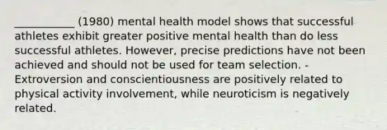 ___________ (1980) mental health model shows that successful athletes exhibit greater positive mental health than do less successful athletes. However, precise predictions have not been achieved and should not be used for team selection. -Extroversion and conscientiousness are positively related to physical activity involvement, while neuroticism is negatively related.