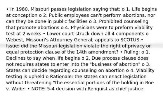 • In 1980, Missouri passes legislation saying that: o 1. Life begins at conception o 2. Public employees can't perform abortions, nor can they be done in public facilities o 3. Prohibited counseling that promote abortions o 4. Physicians were to preform viability test at 2 weeks • Lower court struck down all 4 components o Webest, Missouri's Attourney General, appeals to SCOTUS • Issue: did the Missouri legislation violate the right of privacy or equal protection clause of the 14th amendment? • Ruling: o 1. Declines to say when life begins o 2. Due process clause does not requires states to enter into the "business of abortion" o 3. States can decide regarding counseling on abortion o 4. Viability testing is upheld o Rationale: the states can enact legislation without threatening "the essential portions of the holding in Roe v. Wade: • NOTE: 5-4 decision with Renquist as chief justice