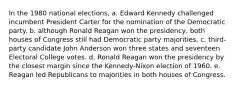 In the 1980 national elections, a. Edward Kennedy challenged incumbent President Carter for the nomination of the Democratic party. b. although Ronald Reagan won the presidency, both houses of Congress still had Democratic party majorities. c. third-party candidate John Anderson won three states and seventeen Electoral College votes. d. Ronald Reagan won the presidency by the closest margin since the Kennedy-Nixon election of 1960. e. Reagan led Republicans to majorities in both houses of Congress.