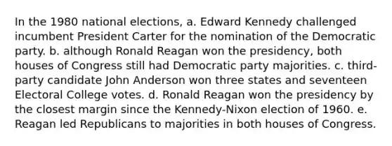 In the 1980 national elections, a. Edward Kennedy challenged incumbent President Carter for the nomination of the Democratic party. b. although Ronald Reagan won the presidency, both houses of Congress still had Democratic party majorities. c. third-party candidate John Anderson won three states and seventeen Electoral College votes. d. Ronald Reagan won the presidency by the closest margin since the Kennedy-Nixon election of 1960. e. Reagan led Republicans to majorities in both houses of Congress.