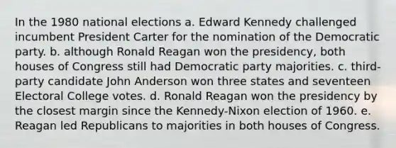 In the 1980 national elections a. Edward Kennedy challenged incumbent President Carter for the nomination of the Democratic party. b. although Ronald Reagan won the presidency, both houses of Congress still had Democratic party majorities. c. third-party candidate John Anderson won three states and seventeen Electoral College votes. d. Ronald Reagan won the presidency by the closest margin since the Kennedy-Nixon election of 1960. e. Reagan led Republicans to majorities in both houses of Congress.