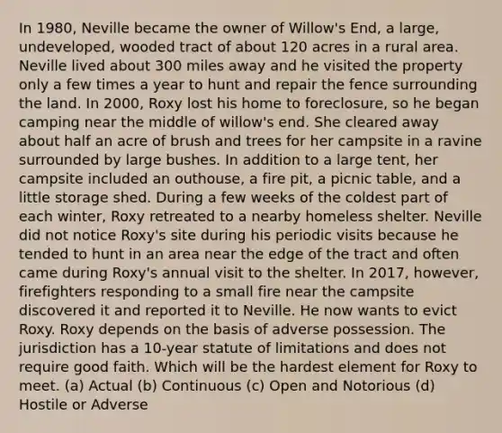 In 1980, Neville became the owner of Willow's End, a large, undeveloped, wooded tract of about 120 acres in a rural area. Neville lived about 300 miles away and he visited the property only a few times a year to hunt and repair the fence surrounding the land. In 2000, Roxy lost his home to foreclosure, so he began camping near the middle of willow's end. She cleared away about half an acre of brush and trees for her campsite in a ravine surrounded by large bushes. In addition to a large tent, her campsite included an outhouse, a fire pit, a picnic table, and a little storage shed. During a few weeks of the coldest part of each winter, Roxy retreated to a nearby homeless shelter. Neville did not notice Roxy's site during his periodic visits because he tended to hunt in an area near the edge of the tract and often came during Roxy's annual visit to the shelter. In 2017, however, firefighters responding to a small fire near the campsite discovered it and reported it to Neville. He now wants to evict Roxy. Roxy depends on the basis of adverse possession. The jurisdiction has a 10-year statute of limitations and does not require good faith. Which will be the hardest element for Roxy to meet. (a) Actual (b) Continuous (c) Open and Notorious (d) Hostile or Adverse