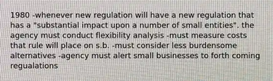 1980 -whenever new regulation will have a new regulation that has a "substantial impact upon a number of small entities". the agency must conduct flexibility analysis -must measure costs that rule will place on s.b. -must consider less burdensome alternatives -agency must alert small businesses to forth coming regualations