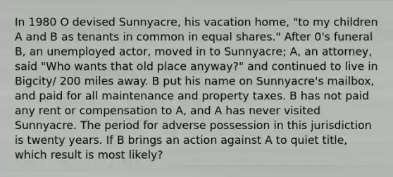 In 1980 O devised Sunnyacre, his vacation home, "to my children A and B as tenants in common in equal shares." After 0's funeral B, an unemployed actor, moved in to Sunnyacre; A, an attorney, said "Who wants that old place anyway?" and continued to live in Bigcity/ 200 miles away. B put his name on Sunnyacre's mailbox, and paid for all maintenance and property taxes. B has not paid any rent or compensation to A, and A has never visited Sunnyacre. The period for adverse possession in this jurisdiction is twenty years. If B brings an action against A to quiet title, which result is most likely?