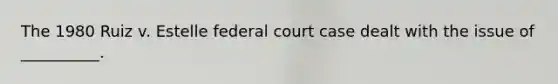 The 1980 Ruiz v. Estelle federal court case dealt with the issue of __________.