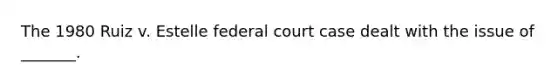 The 1980 Ruiz v. Estelle federal court case dealt with the issue of _______.