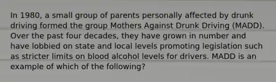 In 1980, a small group of parents personally affected by drunk driving formed the group Mothers Against Drunk Driving (MADD). Over the past four decades, they have grown in number and have lobbied on state and local levels promoting legislation such as stricter limits on blood alcohol levels for drivers. MADD is an example of which of the following?