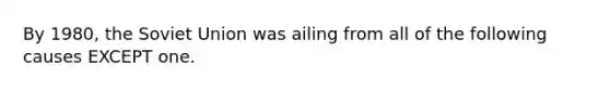 By 1980, the Soviet Union was ailing from all of the following causes EXCEPT one.