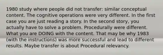 1980 study where people did not transfer: similar conceptual content. The cognitive operations were very different. In the first case you are just reading a story. In the second story, you actually have to solve a problem. Procedurally were different. What you are DOING with the content. That may be why 1983 (with the instructions) was more successful and lead to different results. Maybe transfer is about Procedural relevancy.