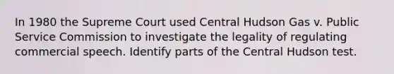 In 1980 the Supreme Court used Central Hudson Gas v. Public Service Commission to investigate the legality of regulating commercial speech. Identify parts of the Central Hudson test.