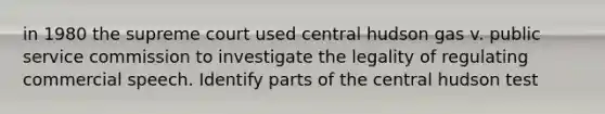 in 1980 the supreme court used central hudson gas v. public service commission to investigate the legality of regulating commercial speech. Identify parts of the central hudson test