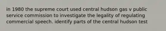 in 1980 the supreme court used central hudson gas v public service commission to investigate the legality of regulating commercial speech. identify parts of the central hudson test