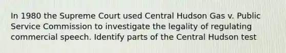 In 1980 the Supreme Court used Central Hudson Gas v. Public Service Commission to investigate the legality of regulating commercial speech. Identify parts of the Central Hudson test