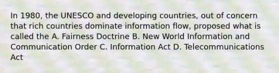 In 1980, the UNESCO and developing countries, out of concern that rich countries dominate information flow, proposed what is called the A. Fairness Doctrine B. New World Information and Communication Order C. Information Act D. Telecommunications Act