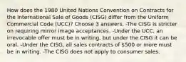 How does the 1980 United Nations Convention on Contracts for the International Sale of Goods (CISG) differ from the Uniform Commercial Code (UCC)? Choose 3 answers. -The CISG is stricter on requiring mirror image acceptances. -Under the UCC, an irrevocable offer must be in writing, but under the CISG it can be oral. -Under the CISG, all sales contracts of 500 or more must be in writing. -The CISG does not apply to consumer sales.