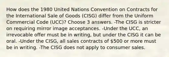 How does the 1980 United Nations Convention on Contracts for the International Sale of Goods (CISG) differ from the Uniform Commercial Code (UCC)? Choose 3 answers. -The CISG is stricter on requiring mirror image acceptances. -Under the UCC, an irrevocable offer must be in writing, but under the CISG it can be oral. -Under the CISG, all sales contracts of 500 or more must be in writing. -The CISG does not apply to consumer sales.