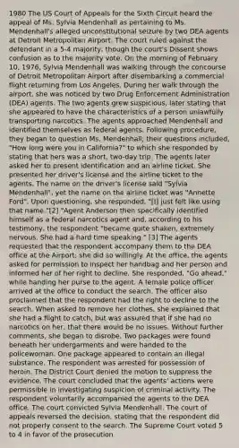 1980 The US Court of Appeals for the Sixth Circuit heard the appeal of Ms. Sylvia Mendenhall as pertaining to Ms. Mendenhall's alleged unconstitutional seizure by two DEA agents at Detroit Metropolitan Airport. The court ruled against the defendant in a 5-4 majority, though the court's Dissent shows confusion as to the majority vote. On the morning of February 10, 1976, Sylvia Mendenhall was walking through the concourse of Detroit Metropolitan Airport after disembarking a commercial flight returning from Los Angeles. During her walk through the airport, she was noticed by two Drug Enforcement Administration (DEA) agents. The two agents grew suspicious, later stating that she appeared to have the characteristics of a person unlawfully transporting narcotics. The agents approached Mendenhall and identified themselves as federal agents. Following procedure, they began to question Ms. Mendenhall; their questions included, "How long were you in California?" to which she responded by stating that hers was a short, two-day trip. The agents later asked her to present identification and an airline ticket. She presented her driver's license and the airline ticket to the agents. The name on the driver's license said "Sylvia Mendenhall", yet the name on the airline ticket was "Annette Ford". Upon questioning, she responded, "[I] just felt like using that name."[2] "Agent Anderson then specifically identified himself as a federal narcotics agent and, according to his testimony, the respondent "became quite shaken, extremely nervous. She had a hard time speaking." [3] The agents requested that the respondent accompany them to the DEA office at the Airport; she did so willingly. At the office, the agents asked for permission to inspect her handbag and her person and informed her of her right to decline. She responded, "Go ahead," while handing her purse to the agent. A female police officer arrived at the office to conduct the search. The officer also proclaimed that the respondent had the right to decline to the search. When asked to remove her clothes, she explained that she had a flight to catch, but was assured that if she had no narcotics on her, that there would be no issues. Without further comments, she began to disrobe. Two packages were found beneath her undergarments and were handed to the policewoman. One package appeared to contain an illegal substance. The respondent was arrested for possession of heroin. The District Court denied the motion to suppress the evidence. The court concluded that the agents' actions were permissible in investigating suspicion of criminal activity. The respondent voluntarily accompanied the agents to the DEA office. The court convicted Sylvia Mendenhall. The court of appeals reversed the decision, stating that the respondent did not properly consent to the search. The Supreme Court voted 5 to 4 in favor of the prosecution