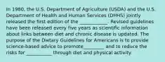 In 1980, the U.S. Department of Agriculture (USDA) and the U.S. Department of Health and Human Services (DHHS) jointly released the first edition of the ____________. Revised guidelines have been released every five years as scientific information about links between diet and chronic disease is updated. The purpose of the Dietary Guidelines for Americans is to provide science-based advice to promote_________ and to reduce the risks for ___________ through diet and physical activity.