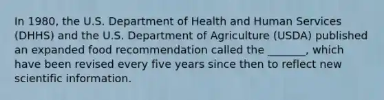 In 1980, the U.S. Department of Health and Human Services (DHHS) and the U.S. Department of Agriculture (USDA) published an expanded food recommendation called the _______, which have been revised every five years since then to reflect new scientific information.