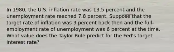 In 1980, the U.S. inflation rate was 13.5 percent and the unemployment rate reached 7.8 percent. Suppose that the target rate of inflation was 3 percent back then and the full-employment rate of unemployment was 6 percent at the time. What value does the Taylor Rule predict for the Fed's target interest rate?