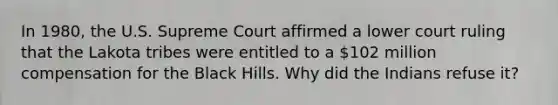 In 1980, the U.S. Supreme Court affirmed a lower court ruling that the Lakota tribes were entitled to a 102 million compensation for the Black Hills. Why did the Indians refuse it?