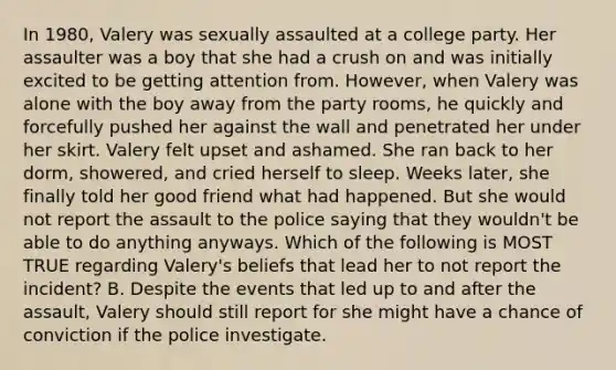 In 1980, Valery was sexually assaulted at a college party. Her assaulter was a boy that she had a crush on and was initially excited to be getting attention from. However, when Valery was alone with the boy away from the party rooms, he quickly and forcefully pushed her against the wall and penetrated her under her skirt. Valery felt upset and ashamed. She ran back to her dorm, showered, and cried herself to sleep. Weeks later, she finally told her good friend what had happened. But she would not report the assault to the police saying that they wouldn't be able to do anything anyways. Which of the following is MOST TRUE regarding Valery's beliefs that lead her to not report the incident? B. Despite the events that led up to and after the assault, Valery should still report for she might have a chance of conviction if the police investigate.