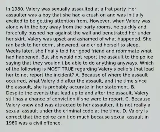 In 1980, Valery was sexually assaulted at a frat party. Her assaulter was a boy that she had a crush on and was initially excited to be getting attention from. However, when Valery was alone with the boy away from the party rooms, he quickly and forcefully pushed her against the wall and penetrated her under her skirt. Valery was upset and ashamed of what happened. She ran back to her dorm, showered, and cried herself to sleep. Weeks later, she finally told her good friend and roommate what had happened. But she would not report the assault to the police saying that they wouldn't be able to do anything anyways. Which of the following is MOST TRUE regarding Valery's beliefs that lead her to not report the incident? A. Because of where the assault occurred, what Valery did after the assault, and the time since the assault, she is probably accurate in her statement. B. Despite the events that lead up to and after the assault, Valery still has a chance of conviction if she were to report. C. Because Valery knew and was attracted to her assaulter, it is not really a sexual assault under the criminal code at the time. D. Valery is correct that the police can't do much because sexual assault in 1980 was a civil offence.