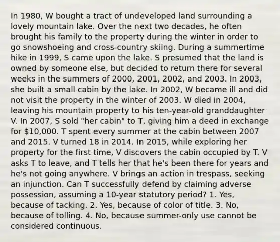 In 1980, W bought a tract of undeveloped land surrounding a lovely mountain lake. Over the next two decades, he often brought his family to the property during the winter in order to go snowshoeing and cross-country skiing. During a summertime hike in 1999, S came upon the lake. S presumed that the land is owned by someone else, but decided to return there for several weeks in the summers of 2000, 2001, 2002, and 2003. In 2003, she built a small cabin by the lake. In 2002, W became ill and did not visit the property in the winter of 2003. W died in 2004, leaving his mountain property to his ten-year-old granddaughter V. In 2007, S sold "her cabin" to T, giving him a deed in exchange for 10,000. T spent every summer at the cabin between 2007 and 2015. V turned 18 in 2014. In 2015, while exploring her property for the first time, V discovers the cabin occupied by T. V asks T to leave, and T tells her that he's been there for years and he's not going anywhere. V brings an action in trespass, seeking an injunction. Can T successfully defend by claiming adverse possession, assuming a 10-year statutory period? 1. Yes, because of tacking. 2. Yes, because of color of title. 3. No, because of tolling. 4. No, because summer-only use cannot be considered continuous.