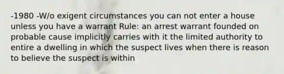 -1980 -W/o exigent circumstances you can not enter a house unless you have a warrant Rule: an arrest warrant founded on probable cause implicitly carries with it the limited authority to entire a dwelling in which the suspect lives when there is reason to believe the suspect is within