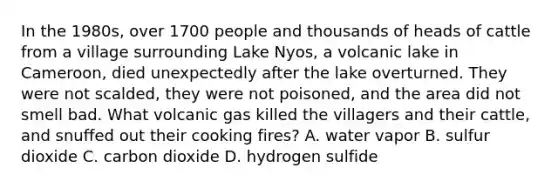 In the 1980s, over 1700 people and thousands of heads of cattle from a village surrounding Lake Nyos, a volcanic lake in Cameroon, died unexpectedly after the lake overturned. They were not scalded, they were not poisoned, and the area did not smell bad. What volcanic gas killed the villagers and their cattle, and snuffed out their cooking fires? A. water vapor B. sulfur dioxide C. carbon dioxide D. hydrogen sulfide