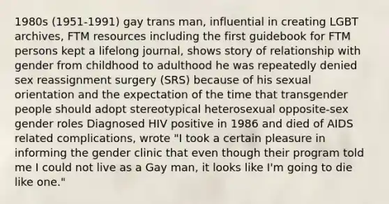 1980s (1951-1991) gay trans man, influential in creating LGBT archives, FTM resources including the first guidebook for FTM persons kept a lifelong journal, shows story of relationship with gender from childhood to adulthood he was repeatedly denied sex reassignment surgery (SRS) because of his sexual orientation and the expectation of the time that transgender people should adopt stereotypical heterosexual opposite-sex gender roles Diagnosed HIV positive in 1986 and died of AIDS related complications, wrote "I took a certain pleasure in informing the gender clinic that even though their program told me I could not live as a Gay man, it looks like I'm going to die like one."