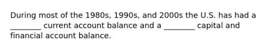 During most of the 1980s, 1990s, and 2000s the U.S. has had a ________ current account balance and a ________ capital and financial account balance.