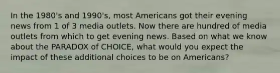 In the 1980's and 1990's, most Americans got their evening news from 1 of 3 media outlets. Now there are hundred of media outlets from which to get evening news. Based on what we know about the PARADOX of CHOICE, what would you expect the impact of these additional choices to be on Americans?