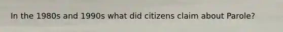 In the 1980s and 1990s what did citizens claim about Parole?