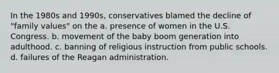 In the 1980s and 1990s, conservatives blamed the decline of "family values" on the a. presence of women in the U.S. Congress. b. movement of the baby boom generation into adulthood. c. banning of religious instruction from public schools. d. failures of the Reagan administration.