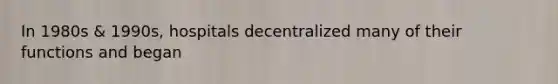 In 1980s & 1990s, hospitals decentralized many of their functions and began