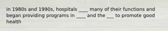 in 1980s and 1990s, hospitals ____ many of their functions and began providing programs in ____ and the ___ to promote good health